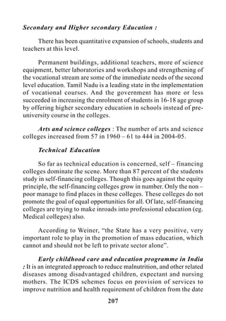 207
Secondary and Higher secondary Education :
There has been quantitative expansion of schools, students and
teachers at this level.
Permanent buildings, additional teachers, more of science
equipment, better laboratories and workshops and strengthening of
the vocational stream are some of the immediate needs of the second
level education. Tamil Nadu is a leading state in the implementation
of vocational courses. And the government has more or less
succeeded in increasing the enrolment of students in 16-18 age group
by offering higher secondary education in schools instead of pre-
university course in the colleges.
Arts and science colleges : The number of arts and science
colleges increased from 57 in 1960 – 61 to 444 in 2004-05.
Technical Education
So far as technical education is concerned, self – financing
colleges dominate the scene. More than 87 percent of the students
study in self-financing colleges. Though this goes against the equity
principle, the self-financing colleges grow in number. Only the non –
poor manage to find places in these colleges. These colleges do not
promote the goal of equal opportunities for all. Of late, self-financing
colleges are trying to make inroads into professional education (eg.
Medical colleges) also.
According to Weiner, “the State has a very positive, very
important role to play in the promotion of mass education, which
cannot and should not be left to private sector alone”.
Early childhood care and education programme in India
: It is an integrated approach to reduce malnutrition, and other related
diseases among disadvantaged children, expectant and nursing
mothers. The ICDS schemes focus on provision of services to
improve nutrition and health requirement of children from the date
 