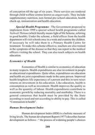 208
of conception till the age of six years. These services are rendered
through child welfare centres known as anganwadis. They include
supplementary nutrition, non-formal pre-school education, health
check-up, immunization and health education.
Special Health Programme : The Government proposed to
implement from 1999 a special school health programme called
Vazhvoli Thittam (which literally means light of life Scheme, referring
to good health). Under the scheme, a field officer from the health
department will visit schools once in a week and examine the children.
If necessary he will take them to a Primary Health Centre for
treatment. To make this scheme effective, teachers are also trained
in the symptoms of the disease so that they can report to the medical
officers visiting the school. They can also teach subjects on health
education.
Economics of Health
Economics of Health is similar to economics of education
in many respects. Health expenditures are also investment in people
as educational expenditures. Quite often, expenditures on education
and health are joint expenditures made in the same person. Improved
health lengthens life expectancy of a person and this in turn raises
returns on investment in his education. Like education, health is
consumption as well as investment. Health improves the quality as
well as the quantity of labour. Health expenditures contribute to
economic growth by reducing mortality and morbidity. There is a
general consensus that health must be provided by the State
according to need and not according to ability to pay. This is called
“Communism in health”.
Human Development Index
Human development Index (HDI) is a holistic measure of
living levels. The human development Report (1977) describes human
development as follows : “ the process of widening people’s choices
 