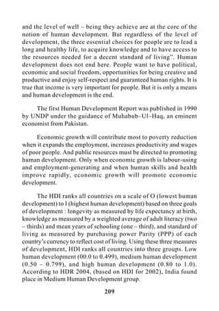 209
and the level of well – being they achieve are at the core of the
notion of human development. But regardless of the level of
development, the three essential choices for people are to lead a
long and healthy life, to acquire knowledge and to have access to
the resources needed for a decent standard of living”. Human
development does not end here. People want to have political,
economic and social freedom, opportunities for being creative and
productive and enjoy self-respect and guaranteed human rights. It is
true that income is very important for people. But it is only a means
and human development is the end.
The first Human Development Report was published in 1990
by UNDP under the guidance of Muhabub–Ul–Haq, an eminent
economist from Pakistan.
Economic growth will contribute most to poverty reduction
when it expands the employment, increases productivity and wages
of poor people. And public resources must be directed to promoting
human development. Only when economic growth is labour-using
and employment-generating and when human skills and health
improve rapidly, economic growth will promote economic
development.
The HDI ranks all countries on a scale of O (lowest human
development) to I (highest human development) based on three goals
of development : longevity as measured by life expectancy at birth,
knowledge as measured by a weighted average of adult literacy (two
– thirds) and mean years of schooling (one – third), and standard of
living as measured by purchasing power Parity (PPP) of each
country’s currency to reflect cost of living. Using these three measures
of development, HDI ranks all countries into three groups. Low
human development (00.0 to 0.499), medium human development
(0.50 – 0.799), and high human development (0.80 to 1.0).
According to HDR 2004, (based on HDI for 2002), India found
place in Medium Human Development group.
 