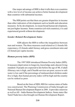 210
One major advantage of HDI is that it tells that even countries
with a low level of income can achieve better human development
than countries with substantial incomes.
The HDI points out that there are greater disparities in income
than other indicators of development such as health and education
measures. So by development, we mean broad human development,
not just higher incomes. Some countries (oil-rich countries), it is said
experienced growth without development.
Gender Related Development Index
GDI adjusts the HDI to reflect the inequalities between
men and women. The three measures used related to (1) female life
expectancy, (2) female adult literacy and gross enrolment ratio and
(3) female per capita income.
Human poverty index (HPI)
The 1997 HDI introduced Human Poverty Index (HPI).
It measures deprivation in longevity, knowledge and a decent living
standard. If people are expected to die before the age of 40, if adult
illiteracy rate is high, and if health services are poor, access to safe
water is low and if the percentage of malnourished children under
five is high, then human poverty index will be high and the country
can be ranked as poor.
Based on the lines of HDI, HDI for various states of India
was constructed. The Planning Commission of India brought out
National Human Development Report in 2001. It provides statewise
as well as All – India Human Development Indices. Some states like
Tamil Nadu have also brought out Human Development Report.
 