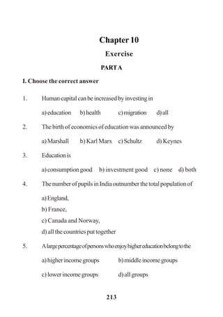 213
Chapter 10
Exercise
PARTA
I. Choose the correct answer
1. Humancapitalcanbeincreasedbyinvestingin
a)education b)health c)migration d)all
2. The birth of economics of education was announced by
a)Marshall b) Karl Marx c)Schultz d) Keynes
3. Educationis
a)consumptiongood b) investment good c) none d) both
4. ThenumberofpupilsinIndiaoutnumberthetotalpopulationof
a)England,
b) France,
c) Canada and Norway,
d) all the countries put together
5. Alargepercentageofpersonswhoenjoyhighereducationbelongtothe
a)higherincomegroups b)middleincomegroups
c)lowerincomegroups d)allgroups
 