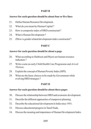 215
PART B
Answer for each question should be about four or five lines
21. DefineHumanResourceDevelopment.
22. What do you mean by Human Capital ?
23. How is composite index of HRD constructed ?
24. WhatisHumanDevelopment?
25. ZHow is gender related development index constructed ?
PARTC
Answer for each question should be about a page
26. What according to Harbison and Myers are human resource
indicators?
27. Write a note on early Child Health Care Programme and Arivoli
Thittam.
28. Explain the concept of Human Poverty Index (HPI).
29. What are the basic choices to be made by Government while
evolvingHRDstrategies?
PART D
Answer for each question should be about three pages
30. DiscusstherelationshipbetweenHRDandeconomicdevelopment.
31. Describethedifferentapproachesofmanpowerplanning.
32. DescribetheeducationaldevelopmentinIndiasince1951.
33. DiscusseducationalprogressinTamilNadu.
34. DiscussthemeaningandimportanceofHumanDevelopmentIndex.
 