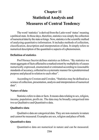 216
Chapter 11
Statistical Analysis and
Measures of Central Tendency
Theword‘statistics’isderivedfromtheLatinword‘status’meaning
apoliticalstate.Inthosedays,therefore,statisticswassimplythecollection
ofnumericaldatabythestateorkings.Now,statisticsisthescientificmethod
of analysing quantitative information. It includes methods of collection,
classification, description and interpretation of data. It simply refers to
numericaldescriptionofthequantitativeaspectsofaphenomenon.
Definition of statistics
Prof Horace Secrist defines statistics as follows. “By statistics we
meanaggregateoffactsaffectedtoamarkedextentbymultiplicityofcauses
numerically expressed, enumerated or estimated according to reasonable
standardsofaccuracy,collectedinasystematicmannerforapredetermined
purpose and placed in relation to each other”.
According to Croxton and Cowden, “Statistics may be defined as a
scienceofcollection,presentation,analysisandinterpretationofnumerical
data”.
Nature of data
Statisticsreferstodataorfacts.Itmeansdatarelatingtosex,religion,
income, population, profit etc. The data may be broadly categorised into
twoasQualitativeandQuantitativedata.
Qualitative data
Qualitativedataarecategoricaldata.Theyarenon-numericinnature
and cannot be measured. Examples are sex, religion and place of birth.
Quantitative data
Quantitative data are numerical in nature and can be measured.
 