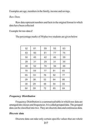 217
Examplesareage,membersinthefamily,incomeandsavings.
Raw Data
Rawdatarepresentnumbersandfactsintheoriginalformatinwhich
data have been collected
Exampleforrawdata:Z
The percentage marks of 50 plus two students are given below
Frequency Distribution
Frequency Distribution is a summarised table in which raw data are
arrangedintoclassesandfrequencies.Itiscalledgroupeddata.Thegrouped
data can be classified into two. They are discrete data and continuous data.
Discrete data
Discrete data can take only certain specific values that are whole
52 61 59 55 63
83 90 81 77 74
50 45 42 46 39
29 31 29 31 30
48 52 76 36 48
70 59 77 81 83
65 33 76 92 77
29 38 52 64 86
30 29 48 54 55
64 59 72 65 64
 