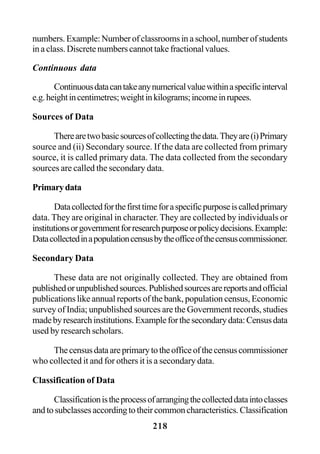 218
numbers.Example:Numberofclassroomsinaschool,numberofstudents
inaclass.Discretenumberscannottakefractionalvalues.
Continuous data
Continuousdatacantakeanynumericalvaluewithinaspecificinterval
e.g.heightincentimetres;weightinkilograms;incomeinrupees.
Sources of Data
Therearetwobasicsourcesofcollectingthedata.Theyare(i)Primary
source and (ii) Secondary source. If the data are collected from primary
source, it is called primary data. The data collected from the secondary
sources are called the secondary data.
Primarydata
Datacollectedforthefirsttimeforaspecificpurposeiscalledprimary
data. They are original in character. They are collected by individuals or
institutionsorgovernmentforresearchpurposeorpolicydecisions.Example:
Datacollectedinapopulationcensusbytheofficeofthecensuscommissioner.
Secondary Data
These data are not originally collected. They are obtained from
publishedorunpublishedsources.Publishedsourcesarereportsandofficial
publications like annual reports of the bank, population census, Economic
survey of India; unpublished sources are the Government records, studies
madebyresearchinstitutions.Exampleforthesecondarydata:Censusdata
used by research scholars.
Thecensusdataareprimarytotheofficeofthecensuscommissioner
who collected it and for others it is a secondary data.
Classification of Data
Classificationistheprocessofarrangingthecollecteddataintoclasses
andtosubclassesaccordingtotheircommoncharacteristics.Classification
 