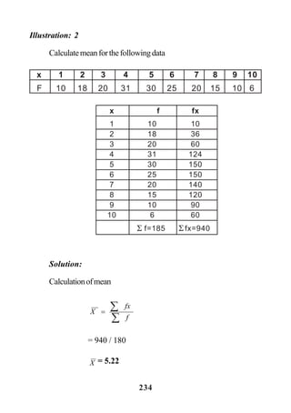 234
Illustration: 2
Calculatemeanforthefollowingdata
Solution:
Calculationofmean
x 1 2 3 4 5 6 7 8 9 10
F 10 18 20 31 30 25 20 15 10 6
x f fx
1 10 10
2 18 36
3 20 60
4 31 124
5 30 150
6 25 150
7 20 140
8 15 120
9 10 90
10 6 60
Σ f=185 Σ fx=940
∑
∑=
f
fx
X
= 940 / 180
X = 5.22
 
