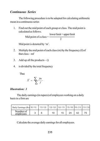 235
Continuous Series
Thefollowingprocedureistobeadoptedforcalculatingarithmetic
meaninacontinuousseries
1. Find out the mid point of each group or class. The mid point is
calculatedasfollows.
Mid point is denoted by ‘m’.
2. Multiplythemidpointofeachclass(m)bythefrequency(f)of
that class – mf
3. Add up all the products – ()
4. isdividedbythetotalfrequency
Illustration: 3
Thedailyearnings(inrupees)ofemployeesworkingonadaily
basisinafirmare
Calculatetheaveragedailyearningsforallemployees.
2
Mid point of a class =
lowerlimit+upperlimit
Thus
∑
∑=
f
fm
X
Daily Earnings (Rs) 90-110 110-130 130-150 150-170 170-190 190-210 210-230
3 6 10 15 24 42 75
Numberof
employees
 