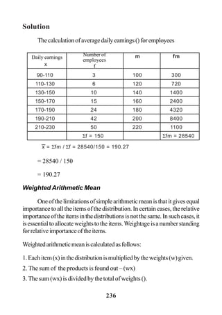 236
Solution
Thecalculationofaveragedailyearnings()foremployees
= 28540 / 150
= 190.27
Weighted Arithmetic Mean
Oneofthelimitationsofsimplearithmeticmeanisthatitgivesequal
importance to all the items of the distribution. In certain cases, the relative
importanceoftheitemsinthedistributionsisnotthesame.Insuchcases,it
isessentialtoallocateweightstotheitems.Weightageisanumberstanding
forrelativeimportanceoftheitems.
Weightedarithmeticmeaniscalculatedasfollows:
1.Eachitem(x)inthedistributionismultipliedbytheweights(w)given.
2. The sum of the products is found out – (wx)
3. The sum (wx) is divided by the total of weights ().
m fm
x
90-110 3 100 300
110-130 6 120 720
130-150 10 140 1400
150-170 15 160 2400
170-190 24 180 4320
190-210 42 200 8400
210-230 50 220 1100
Σf = 150 Σfm = 28540
x = Σfm / Σf = 28540/150 = 190.27
Daily earnings Number of
employees
f
 