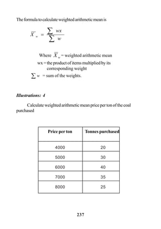 237
Theformulatocalculateweightedarithmeticmeanis
Illustrations: 4
Calculateweightedarithmeticmeanpricepertonofthecoal
purchased
∑
∑=
w
wx
X w
Where wX = weighted arithmetic mean
wx = the product of items multiplied by its
corresponding weight
∑ w = sum of the weights.
Price per ton Tonnes purchased
4000 20
5000 30
6000 40
7000 35
8000 25
 
