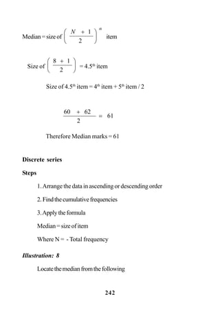 242
Discrete series
Steps
1.Arrange the data in ascending or descending order
2.Findthecumulativefrequencies
3.Applytheformula
Median=sizeofitem
Where N = - Total frequency
Illustration: 8
Locatethemedianfromthefollowing
Median=sizeof
th
N
⎟
⎠
⎞
⎜
⎝
⎛ +
2
1
item
Size of ⎟
⎠
⎞
⎜
⎝
⎛ +
2
18
= 4.5th
item
Size of 4.5th
item = 4th
item + 5th
item / 2
61
2
6260
=
+
Therefore Median marks = 61
 