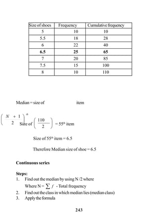 243
Median=sizeof
th
N
⎟
⎠
⎞
⎜
⎝
⎛ +
2
1
item
Size of ⎟
⎠
⎞
⎜
⎝
⎛
2
110
= 55th
item
Size of 55th
item = 6.5
Therefore Median size of shoe = 6.5
Continuous series
Steps:
1. Find out the median by using N /2 where
Where N = ∑ f - Total frequency
2. Findouttheclassinwhichmedianlies(medianclass)
3. Applytheformula
Size of shoes Frequency Cumulativefrequency
5 10 10
5.5 18 28
6 22 40
6.5 25 65
7 20 85
7.5 15 100
8 10 110
 