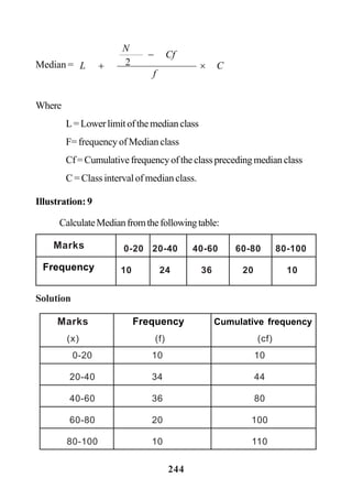 244
Median = C
f
Cf
N
L ×
−
+ 2
Where
L=Lowerlimitofthemedianclass
F= frequency of Median class
Cf=Cumulativefrequencyoftheclassprecedingmedianclass
C = Class interval of median class.
Illustration: 9
CalculateMedianfromthefollowingtable:
Solution
0-20 20-40 40-60 60-80 80-100
10 24 36 20 10
Marks
Frequency
Marks Frequency Cumulative frequency
(x) (f) (cf)
0-20 10 10
20-40 34 44
40-60 36 80
60-80 20 100
80-100 10 110
 