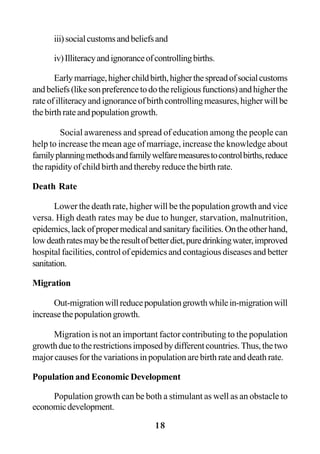 18
iii)socialcustomsandbeliefsand
iv)Illiteracyandignoranceofcontrollingbirths.
Earlymarriage,higherchildbirth,higherthespreadofsocialcustoms
andbeliefs(likesonpreferencetodothereligiousfunctions)andhigherthe
rateofilliteracyandignoranceofbirthcontrollingmeasures,higherwillbe
the birth rate and population growth.
Social awareness and spread of education among the people can
help to increase the mean age of marriage, increase the knowledge about
familyplanningmethodsandfamilywelfaremeasurestocontrolbirths,reduce
the rapidity of child birth and thereby reduce the birth rate.
Death Rate
Lower the death rate, higher will be the population growth and vice
versa. High death rates may be due to hunger, starvation, malnutrition,
epidemics,lackofpropermedicalandsanitaryfacilities.Ontheotherhand,
lowdeathratesmaybetheresultofbetterdiet,puredrinkingwater,improved
hospital facilities, control of epidemics and contagious diseases and better
sanitation.
Migration
Out-migrationwillreducepopulationgrowthwhilein-migrationwill
increasethepopulationgrowth.
Migration is not an important factor contributing to the population
growthduetotherestrictionsimposedbydifferentcountries.Thus,thetwo
major causes for the variations in population are birth rate and death rate.
Population and Economic Development
Population growth can be both a stimulant as well as an obstacle to
economicdevelopment.
 