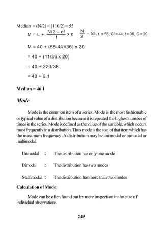245
Median = 46.1
Mode
Mode is the common item of a series. Mode is the most fashionable
ortypicalvalueofadistributionbecauseitisrepeatedthehighestnumberof
timesintheseries.Modeisdefinedasthevalueofthevariable,whichoccurs
mostfrequentlyinadistribution.Thusmodeisthesizeofthatitemwhichhas
the maximum frequency .A distribution may be unimodal or bimodal or
multimodal.
Unimodal : Thedistributionhasonlyonemode
Bimodal : Thedistributionhastwomodes
Multimodal : Thedistributionhasmorethantwomodes
Calculation of Mode:
Mode can be often found out by mere inspection in the case of
individualobservations.
Median = (N/2) = (110/2) = 55
M = L +
N/2 – cf
f
x c
M = 40 + (55-44)/36) x 20
= 40 + (11/36 x 20)
= 40 + 220/36
= 40 + 6.1
N
= 55,
2
L = 55, Cf = 44, f = 36, C = 20
 
