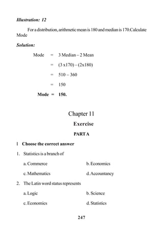 247
Illustration: 12
Foradistribution,arithmeticmeanis180andmedianis170.Calculate
Mode
Solution:
Mode = 3 Median – 2 Mean
= (3 x170) – (2x180)
= 510 – 360
= 150
Mode = 150.
Chapter 11
Exercise
PARTA
I Choose the correct answer
1. Statistics is a branch of
a. Commerce b.Economics
c.Mathematics d.Accountancy
2. The Latin word status represents
a.Logic b. Science
c.Economics d.Statistics
 