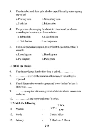 248
3. Thedataobtainedfrompublishedorunpublishedbysomeagency
arecalled
a. Primary data b. Secondary data
c.Statistics d.Information
4. The process of arranging the data into classes and subclasses
accordingtothecommoncharacteristics
a.Tabulation b.Classification
c.Distribution d.Arrangement
5. The most preferred diagram to represent the components of a
variable
a.Linediagram b. Bar diagram
c.Piediagram d.Pictogram
II Fill in the blanks
6. The data collected for the first time is called……………
7. …………. refers to the number of times each variable gets
repeated.
8. The difference between the upper and lower limit of a class is
known as…….
9. ……….isasystematicarrangementofstatisticaldataincolumns
and rows.
10. …………..is the common item of a series.
III Match the following
11 Median -
12. Mode - CentralValue
13. Primary - 3 Median - 2 Mean
XW =
Σ WX
Σ W
 