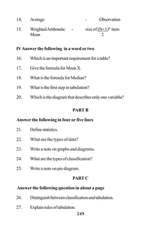 249
14. Average - Observation
15. WeightedArithmetic - size of (N+1)th
item
Mean 2
IVAnswer the following in a word or two
16. Whichisanimportantrequirementforatable?
17. GivetheformulaforMeanX.
18. WhatistheformulaforMedian?
19. Whatisthefirststepintabulation?
20. Whichisthediagramthatdescribesonlyonevariable?
PART B
Answer the following in four or five lines
21. Definestatistics.
22. What are the types of data?
23. Write a note on graphs and diagrams.
24. Whatarethetypesofclassification?
25. Write a note on pie diagram.
PARTC
Answer the following question in about a page
26. Distinguishbetweenclassificationandtabulation.
27. Explainrulesoftabulation.
 
