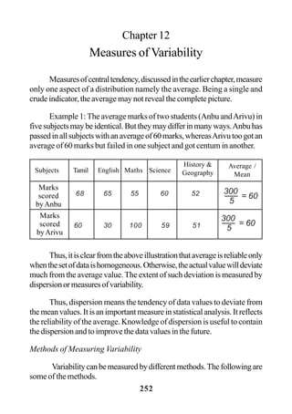 252
Chapter 12
Measures of Variability
Measuresofcentraltendency,discussedintheearlierchapter,measure
only one aspect of a distribution namely the average. Being a single and
crude indicator, the average may not reveal the complete picture.
Example 1:The average marks of two students (Anbu andArivu) in
fivesubjectsmaybeidentical.Buttheymaydifferinmanyways.Anbuhas
passedinallsubjectswithanaverageof60marks,whereasArivutoogotan
average of 60 marks but failed in one subject and got centum in another.
Thus,itisclearfromtheaboveillustrationthataverageisreliableonly
whenthesetofdataishomogeneous.Otherwise,theactualvaluewilldeviate
much from the average value. The extent of such deviation is measured by
dispersionormeasuresofvariability.
Thus, dispersion means the tendency of data values to deviate from
themeanvalues.Itisanimportantmeasureinstatisticalanalysis.Itreflects
the reliability of the average. Knowledge of dispersion is useful to contain
the dispersion and to improve the data values in the future.
Methods of Measuring Variability
Variabilitycanbemeasuredbydifferentmethods.Thefollowingare
some of the methods.
Subjects Tamil English Maths Science
68 65 55 60 52
60 30 100 59 51
History &
Geography
Average /
Mean
Marks
scored
byAnbu
Marks
scored
byArivu
300
5
= 60
300
5
= 60
 