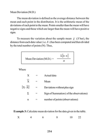 254
MeanDeviation(M.D.)
The mean deviation is defined as the average distance between the
mean and each point in the distribution. It is the arithmetic mean of the
deviationsofeachpointtothemean.Pointssmallerthanthemeanwillhave
negative signs and those which are larger than the mean will have positive
signs.
To measure the variation about the sample mean X (X bar), the
distancefromeachdatavalue(i.e.X-)hasbeencomputedandthendivided
by the total number of points (N). Thus,
Where
X = Actualdata
X = Mean
X -X = Deviationswithoutplussign
Σ = SignofSummation(oftheobservations)
n = numberofpoints(observations)
Example 3:Calculate mean deviation for the data given in the table.
X 4 6 8 10 22
Mean Deviation (M.D.) =
Σ x-x
n
 