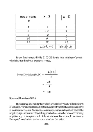 255
To get the average, divide Σ ⎜X -X ⎜ by the total number of points
which is 5 for the above example. Hence,
Standard Deviation (S.D.)
Thevarianceandstandarddeviationarethemostwidelyusedmeasures
ofvariation.Varianceisthemoststablemeasureofvariabilityanditsderivative
is standard deviation. Variance also resembles mean deviation where the
negativesignsareremovedbytakingmodvalues.Anotherwayofremoving
negative sign is to square each of the deviations. For example we can use
Example3tocalculatevarianceandstandarddeviation.
Data of Points X – X X – X
X
4 -6 6
6 - 4 4
8 - 2 2
10 0 0
22 12 12
Σ (x-x) = 0 Σ x-x = 24
Mean Deviation (M.D.) =
Σ x-x
n
=
=
24
5
4.8
 