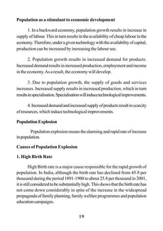 19
Population as a stimulant to economic development
1. In a backward economy, population growth results in increase in
supplyoflabour.Thisinturnresultsintheavailabilityofcheaplabourinthe
economy.Therefore,underagiventechnologywiththeavailabilityofcapital,
production can be increased by increasing the labour use.
2. Population growth results in increased demand for products.
Increaseddemandresultsinincreasedproduction,employmentandincome
intheeconomy.Asaresult,theeconomywilldevelop.
3. Due to population growth, the supply of goods and services
increases. Increased supply results in increased production, which in turn
resultsinspecialisation.Specialisationwillinducetechnologicalimprovements.
4.Increaseddemandandincreasedsupplyofproductsresultinscarcity
ofresources,whichinducetechnologicalimprovements.
PopulationExplosion
Populationexplosionmeansthealarmingandrapidrateofincrease
inpopulation.
Causes of Population Explosion
1. High Birth Rate
High Birth rate is a major cause responsible for the rapid growth of
population. In India, although the birth rate has declined from 45.8 per
thousand during the period 1891-1900 to about 25.8 per thousand in 2001,
itisstillconsideredtobesubstantiallyhigh.Thisshowsthatthebirthratehas
not come down considerably in spite of the increase in the widespread
propagandaoffamilyplanning,familywelfareprogrammesandpopulation
educationcampaigns.
 