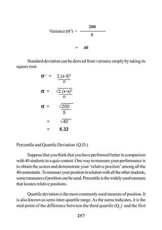 257
Standarddeviationcanbederivedfromvariancesimplybytakingits
square root.
PercentileandQuartileDeviation (Q.D.)
Supposethatyouthinkthatyouhaveperformedbetterincomparison
with40studentsinaquizcontest.Onewaytomeasureyourperformanceis
to obtain the scores and demonstrate your ‘relative position’ among all the
40contestants.Tomeasureyourpositioninrelationwithalltheotherstudents,
somemeasuresofpositioncanbeused.Percentileisthewidelyusedmeasure
thatlocatesrelativepositions.
Quartiledeviationisthemostcommonlyusedmeasureofposition.It
is also known as semi-inter-quartile range.As the name indicates, it is the
mid-point of the difference between the third quartile (Q3
) and the first
Variance (σ2
) =
200
5
= 40
σσσσσ 2
= Σ (x-x)2
n
σσσσσ = √Σ (x-x)2
n
σσσσσ = √200
5
= √40
= 6.32
 