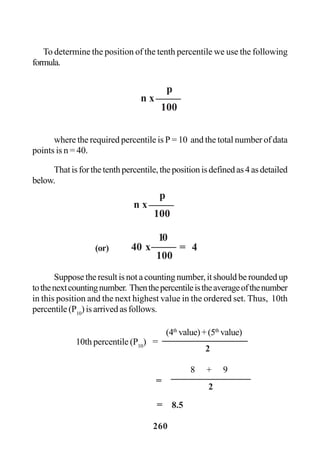 260
To determine the position of the tenth percentile we use the following
formula.
where the required percentile is P = 10 and the total number of data
points is n = 40.
Thatisforthetenthpercentile,thepositionisdefinedas4asdetailed
below.
Suppose the result is not a counting number, it should be rounded up
tothenextcountingnumber. Thenthepercentileistheaverageofthenumber
in this position and the next highest value in the ordered set. Thus, 10th
percentile (P10
) is arrived as follows.
n x
p
100
n x
p
100
40 x(or)
10
100
= 4
(4th
value)+(5th
value)
10th percentile (P10
) =
2
8 + 9
2
=
= 8.5
 