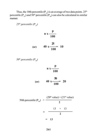 261
Thus, the 10th percentile (P10
) is an average of two data points. 25th
percentile (P25
) and 50th
percentile (P50
) can also be calculated in similar
manner.
25th
percentile (P25
)
50th
percentile (P50
)
n x
p
100
40 x(or)
25
100
= 10
(20th
value) + (21th
value)
50th percentile (P50
) =
2
13 + 13
2
=
= 13
n x
p
100
40 x(or)
50
100
= 20
 