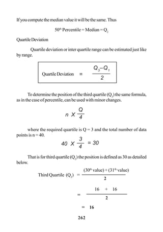 262
Ifyoucomputethemedianvalueitwillbethesame.Thus
50th
Percentile = Median = Q2
QuartileDeviation
Quartile deviation or inter quartile range can be estimated just like
byrange.
Todeterminethepositionofthethirdquartile(Q3
)thesameformula,
as in the case of percentile, can be used with minor changes.
where the required quartile is Q = 3 and the total number of data
points is n = 40.
That is for third quartile (Q3
) the position is defined as 30 as detailed
below.
=
Q3
–Q1
2
QuartileDeviation
n X
Q
4
(30th
value) + (31th
value)
Third Quartile (Q3
) =
2
16 + 16
2
=
= 16
40 X
3
4
= 30
 