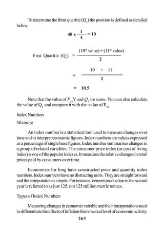 263
Todeterminethethirdquartile(Q3
)thepositionisdefinedasdetailed
below.
Note that the value of P10
Yand Q1
are same.You can also calculate
the value of Q2
and compare it with the value of P50.
IndexNumbers
Meaning
An index number is a statistical tool used to measure changes over
timeandtointerpreteconomicfigures.Indexnumbersarevaluesexpressed
asapercentageofsinglebasefigures.Indexnumbersummariseschangesin
a group of related variables. The consumer price index (or cost of living
index)isoneofthepopularindexes.Itmeasurestherelativechangesinretail
prices paid by consumers over time.
Economists for long have constructed price and quantity index
numbers.Indexnumbershavenodistractingunits.Theyarestraightforward
andthecomputationissimple.Forinstance,cementproductioninthesecond
year is referred to as just 125, not 125 million metric tonnes.
Types of Index Numbers
Measuringchangesineconomicvariableandtheirinterpretationsneed
todifferentiatetheeffectsofinflationfromthereallevelofeconomicactivity.
40 x
1
4
= 10
(10th
value) + (11th
value)
First Quartile (Q1
) =
2
10 + 11
2
=
= 10.5
 