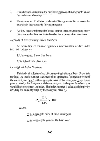265
3. Itcanbeusedtomeasurethepurchasingpowerofmoneyortoknow
therealvalueofmoney.
4. Measurement of inflation and cost of living are useful to know the
changesinthestandardoflivingofpeople.
5. As they measure the trend of price, output, inflation, trade and many
more variables they are considered as barometers of an economy.
Methods of Constructing Index Numbers
Allthemethodsofconstructingindexnumberscanbeclassifiedunder
twomaincategories.
1. Unw eighted Index Numbers
2. Weighted Index Numbers
Unweighted Index Numbers
Thisisthesimplestmethodofconstructingindexnumbers.Underthis
method, the index number is expressed as a percent of aggregate price of
the current year (Σ pt
) to the aggregate price of the base year (Σ p0
). Base
year is usually the first year and the current year is the year for which you
wouldliketoconstructtheindex.Theindexnumberiscalculatedsimplyby
dividing the current year pt
by the base year price p0
.
Where
Σ pt -
aggregate price of the current year
Σ p0
- aggregate price of the base year
P01
=
Σ p0
Σ pt
x 100
 