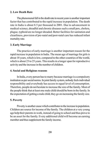 20
2. Low Death Rate
Thephenomenalfallinthedeathrateinrecentyearsisanotherimportant
factor that has contributed to the rapid increase in population. The death
rate in India is about 8.5 per thousand in 2001. Due to advancement in
medical science, dreadful and chronic diseases such a small pox, cholera,
plague, typhoid are no longer dreaded. Better facilities for sanitation and
cleanliness, provision of pre-natal and post-natal care has reduced infant
mortalityrate.
3. Early Marriage
The practice of early marriage is another important reason for the
rapid increase in population in India. The mean age of marriage for girls is
about 18 years, which is low, compared to the other countries of the world,
whichisabout23to25years.Thisresultsinalongerspanforreproductive
activityandtheincreaseinthenumberofchildren.
4. Social and Religious reasons
InIndia,everypersonhastomarrybecausemarriageisacompulsory
institutionaspersocialnorms.Injointfamilysystem,nobodyfeelsindividual
responsibility and everybody has access to equal level of consumption.
Therefore, people do not hesitate to increase the size of the family. Most of
the people think that at least one male child should be born in the family. In
theexpectationofgettingamalechild,theygoonincreasingthefamilysize.
5. Poverty
Povertyisanothercausewhichcontributestotheincreaseinpopulation.
Children are source for income of the family. The children at a very young
age help their parents in work, instead of going to school and thus prove to
be an asset for the family. Every additional child will become an earning
memberandthussupplementthefamilyincome.
 