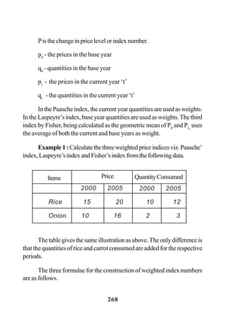 268
Pisthechangeinpricelevelorindexnumber.
p0
- the prices in the base year
q0
- quantities in the base year
pt
- the prices in the current year ‘t’
qt
- the quantities in the current year ‘t’
In the Paasche index, the current year quantities are used as weights.
In the Laspeyre’s index, base year quantities are used as weights.The third
index by Fisher, being calculated as the geometric mean of PP
and PL,
uses
the average of both the current and base years as weight.
Example1:Calculatethethreeweightedpriceindicesviz.Paasche’
index,Laspeyre’sindexandFisher’sindexfromthefollowingdata.
The table gives the same illustration as above. The only difference is
that the quantities of rice and carrot consumed are added for the respective
periods.
The three formulae for the construction of weighted index numbers
are as follows.
2000 2005
Rice 15 20 10 12
Onion 10 16 2 3
Items Price QuantityConsumed
2000 2005
 
