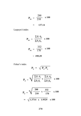 270
Laspeyre’sindex
Fisher’s index
= 137.14
P01
=
210
288
x 100
x 100P01
=
Σp0
q0
Σpt
q0
P01
=
170
332
x 100
= 195.29
PF
= PP
PL√
PF
= Σp0
qt
Σpt
qt
x 100
pt
q0
Σp0
q0
Σ
x
√
PF
= x 100x
√
288
210
332
170
= √1.3714 x 1.9529 x 100
 