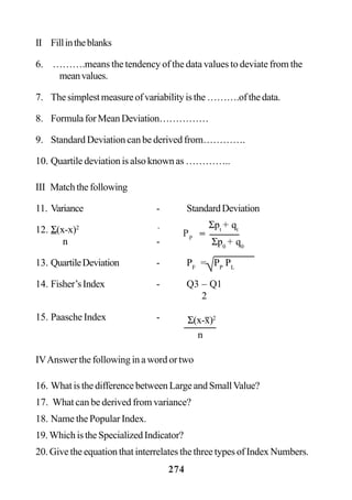 274
II Fillintheblanks
6. ……….means the tendency of the data values to deviate from the
meanvalues.
7. Thesimplestmeasureofvariabilityisthe……….ofthedata.
8. FormulaforMeanDeviation……………
9. Standard Deviation can be derived from………….
10. Quartile deviation is also known as …………..
III Matchthefollowing
11. Variance - StandardDeviation
12. Σ(x-x)2 -
n -
13. QuartileDeviation - PF
= PP
PL
14. Fisher’sIndex - Q3 – Q1
2
15. Paasche Index -
IVAnswer the following in a word or two
16. What is the difference between Large and SmallValue?
17. What can be derived from variance?
18. Name the Popular Index.
19.WhichistheSpecializedIndicator?
20. Give the equation that interrelates the three types of Index Numbers.
Σ(x-x)2
n
Σpt
+ qt
PP
Σp0
+ q0
=
√
 