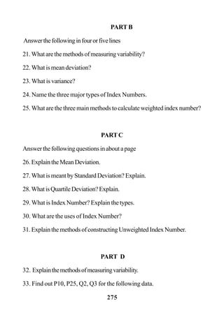 275
PART B
Answerthefollowinginfourorfivelines
21.Whatarethemethodsofmeasuringvariability?
22. What is mean deviation?
23. What is variance?
24. Name the three major types of Index Numbers.
25. What are the three main methods to calculate weighted index number?
PARTC
Answerthefollowingquestionsinaboutapage
26.ExplaintheMeanDeviation.
27. What is meant by Standard Deviation? Explain.
28.WhatisQuartileDeviation?Explain.
29. What is Index Number? Explain the types.
30. What are the uses of Index Number?
31.ExplainthemethodsofconstructingUnweightedIndexNumber.
PART D
32. Explainthemethodsofmeasuringvariability.
33. Find out P10, P25, Q2, Q3 for the following data.
 