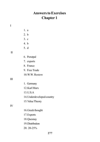 277
Answers to Exercises
Chapter 1
I
1. a
2. b
3. c
4. b
5. d
II
6. Porutpal
7. exports
8. France
9. Free Trade
10.W.W. Rostow
III
1. Germany
12.Karl Marx
13.U.S.A
14.Underdevelopedcountry
15.ValueTheory
IV
16.Greekthought
17.Exports
18.Quesnay
19.Distribution
20. 20-25%
 