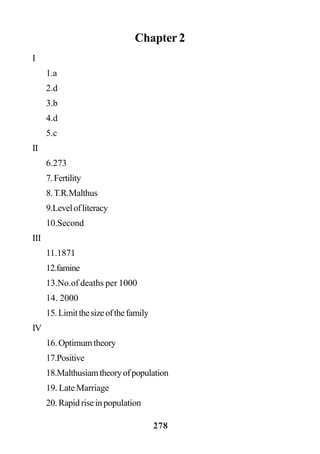 278
Chapter 2
I
1.a
2.d
3.b
4.d
5.c
II
6.273
7.Fertility
8.T.R.Malthus
9.Levelofliteracy
10.Second
III
11.1871
12.famine
13.No.of deaths per 1000
14. 2000
15.Limitthesizeofthefamily
IV
16.Optimumtheory
17.Positive
18.Malthusiamtheoryofpopulation
19. Late Marriage
20.Rapidriseinpopulation
 