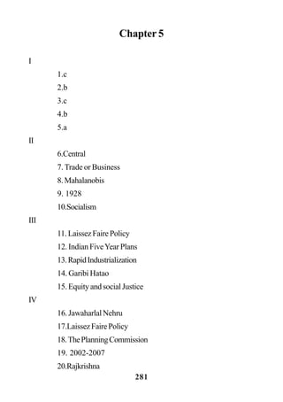 281
Chapter 5
I
1.c
2.b
3.c
4.b
5.a
II
6.Central
7. Trade or Business
8.Mahalanobis
9. 1928
10.Socialism
III
11.LaissezFairePolicy
12. Indian FiveYear Plans
13.RapidIndustrialization
14. Garibi Hatao
15.EquityandsocialJustice
IV
16. Jawaharlal Nehru
17.LaissezFairePolicy
18.ThePlanningCommission
19. 2002-2007
20.Rajkrishna
 