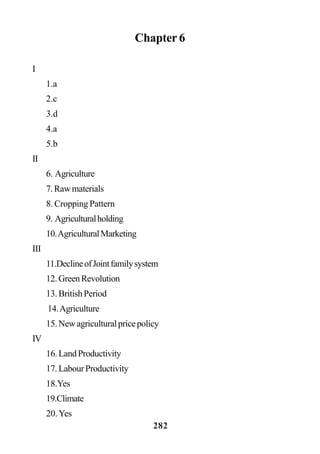 282
Chapter 6
I
1.a
2.c
3.d
4.a
5.b
II
6. Agriculture
7.Rawmaterials
8. Cropping Pattern
9. Agriculturalholding
10.AgriculturalMarketing
III
11.DeclineofJointfamilysystem
12.GreenRevolution
13.BritishPeriod
14.Agriculture
15.Newagriculturalpricepolicy
IV
16.LandProductivity
17.LabourProductivity
18.Yes
19.Climate
20.Yes
 