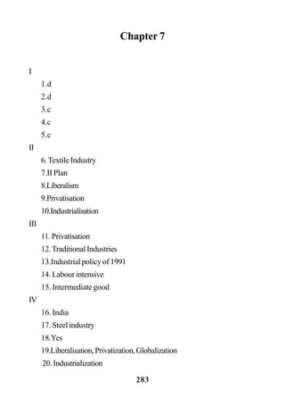 283
Chapter 7
I
1.d
2.d
3.c
4.c
5.c
II
6.TextileIndustry
7.II Plan
8.Liberalism
9.Privatisation
10.Industrialisation
III
11.Privatisation
12.TraditionalIndustries
13.Industrialpolicyof1991
14.Labourintensive
15. Intermediate good
IV
16. India
17.Steelindustry
18.Yes
19.Liberalisation,Privatization,Globalization
20.Industrialization
 
