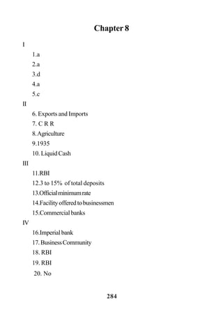284
Chapter 8
I
1.a
2.a
3.d
4.a
5.c
II
6. Exports and Imports
7. C R R
8.Agriculture
9.1935
10. Liquid Cash
III
11.RBI
12.3 to 15% of total deposits
13.Officialminimumrate
14.Facilityofferedtobusinessmen
15.Commercialbanks
IV
16.Imperialbank
17.BusinessCommunity
18. RBI
19. RBI
20. No
 