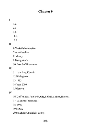 285
Chapter 9
I
1.d
2.a
3.b
4.c
5.d
II
6.MarketMaximization
7.neo-liberalism
8. Money
9.Foreign trade
10. Board of Governors
III
11. Iran, Iraq, Kuwait
12.Washignton
13.1993
14.Year 2000
15.Geneva
IV
16. Coffee, Tea, Jute, Iron, Ore, Spices, Cotton, fish etc.
17. Balance of payments
18. 1983
19.MIGA
20.StructuralAdjustmentfacility
 