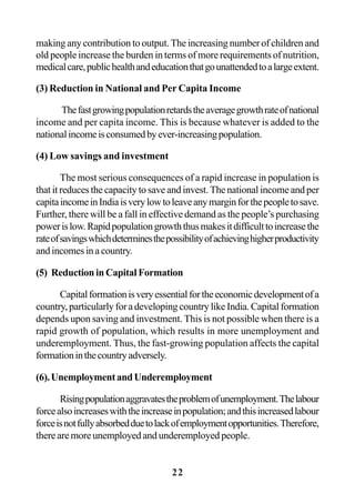 22
making any contribution to output. The increasing number of children and
old people increase the burden in terms of more requirements of nutrition,
medicalcare,publichealthandeducationthatgounattendedtoalargeextent.
(3) Reduction in National and Per Capita Income
Thefastgrowingpopulationretardstheaveragegrowthrateofnational
income and per capita income. This is because whatever is added to the
nationalincomeisconsumedbyever-increasingpopulation.
(4) Low savings and investment
The most serious consequences of a rapid increase in population is
that it reduces the capacity to save and invest. The national income and per
capitaincomeinIndiaisverylowtoleaveanymarginforthepeopletosave.
Further, there will be a fall in effective demand as the people’s purchasing
powerislow.Rapidpopulationgrowththusmakesitdifficulttoincreasethe
rateofsavingswhichdeterminesthepossibilityofachievinghigherproductivity
andincomesinacountry.
(5) Reduction in Capital Formation
Capitalformationisveryessentialfortheeconomicdevelopmentofa
country, particularly for a developing country like India. Capital formation
depends upon saving and investment. This is not possible when there is a
rapid growth of population, which results in more unemployment and
underemployment. Thus, the fast-growing population affects the capital
formationinthecountryadversely.
(6).UnemploymentandUnderemployment
Risingpopulationaggravatestheproblemofunemployment.Thelabour
forcealsoincreaseswiththeincreaseinpopulation;andthisincreasedlabour
forceisnotfullyabsorbedduetolackofemploymentopportunities.Therefore,
there are more unemployed and underemployed people.
 