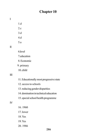 286
Chapter 10
I
1.d
2.c
3.d
4.d
5.a
II
6.level
7.education
8.Economic
9. primary
10.child
III
11.Educationallymostprogressivestate
12. access to schools
13.reducinggenderdisparities
14.dominationintechnicaleducation
15.specialschoolhealthprogramme
IV
16. 1960
17. lower
18.Yes
19.Yes
20. 1986
 