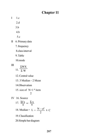 287
Chapter 11
I 1.c
2.d
3.b
4.b
5.c
II 6. Primary data
7.frequency
8.classinterval
9.Table
10.mode
III
11.
12. Central value
13. 3 Median – 2 Mean
14.Observation
15. size of N+1 th
item
2
IV 16. Source
17.
18. Median =
19.Classification
20.Simplebardiagram
ΣWX
Σ W
Σf x
n
Σ x
n
or
+ xL
2
N – cf
C
 