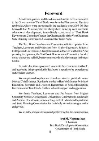 Foreword
Academics, parents and the educational media have represented
to the Government of Tamil Nadu to reform the Plus one and Plus two
textbooks, which were introduced in the academic year 2005-06. Our
beloved Chief Minister, who has always been evincing keen interest in
educational development, immediately constituted a “Text Book
DevelopmentCommittee”undertheChairmanshipoftheViceChairman,
StatePlanningCommission,GovernmentofTamilNadu.
The Text Book Development Committee solicited opinion from
Teachers, Lecturers and Professors from Higher Secondary Schools,
CollegesandUniversities,Chairpersonsandauthorsoftextbooks.After
perusing the opinions, theText Book Development Committee decided
not to change the syllabi, but recommended suitable changes in the text
books.
In particular, it was proposed to rewrite the economics textbook,
and accepting this proposal, this Textbook is rewritten by experienced
andefficientteachers.
We are pleased to place on record our sincere gratitude to our
belovedChiefMinister.OurthanksareduetoHon’bleMinisterforSchool
Education, Secretary and Director, Department of School Education,
GovernmentofTamilNadufortheirvaluablesupportandsuggestions.
We thank Teachers, Lecturers and Professors from Higher
SecondarySchools,CollegesandUniversities,Chairpersons,Reviewers
andAuthors of textbooks, non-teaching staff of Education Department
and State Planning Commission for their help at various stages in this
endeavour.
Wewishthestudentstolearnandperformwellintheexaminations.
Prof M. Naganathan
Chairman
TextBookDevelopmentCommittee
GovernmentofTamilNadu
iii
 