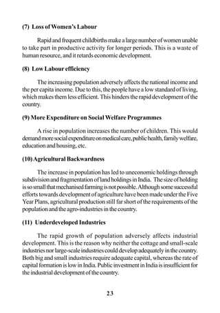 23
(7) Loss of Women’s Labour
Rapidandfrequentchildbirthsmakealargenumberofwomenunable
to take part in productive activity for longer periods. This is a waste of
human resource, and it retards economic development.
(8) Low Labour efficiency
Theincreasingpopulationadverselyaffectsthenationalincomeand
thepercapitaincome.Duetothis,thepeoplehavealowstandardofliving,
whichmakesthemlessefficient.Thishinderstherapiddevelopmentofthe
country.
(9) More Expenditure on Social Welfare Programmes
A rise in population increases the number of children. This would
demandmoresocialexpenditureonmedicalcare,publichealth,familywelfare,
educationandhousing,etc.
(10)Agricultural Backwardness
The increase in population has led to uneconomic holdings through
subdivisionandfragmentationoflandholdingsinIndia. Thesizeofholding
issosmallthatmechanisedfarmingisnotpossible.Althoughsomesuccessful
efforts towards development of agriculture have been made under the Five
Year Plans, agricultural production still far short of the requirements of the
populationandtheagro-industriesinthecountry.
(11) Underdeveloped Industries
The rapid growth of population adversely affects industrial
development. This is the reason why neither the cottage and small-scale
industriesnorlarge-scaleindustriescoulddevelopadequatelyinthecountry.
Both big and small industries require adequate capital, whereas the rate of
capitalformationislowinIndia.PublicinvestmentinIndiaisinsufficientfor
theindustrialdevelopmentofthecountry.
 