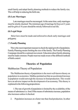 25
small family and adopt family planning methods to reduce the family size.
Thiswillhelpinreducingthebirthrate.
(5) Late Marriages
Latemarriagesmustbeencouraged.Atthesametime,earlymarriages
mustbestrictlychecked.Theminimumageofmarriageforboysat21years
andforgirlsat18yearsshouldbestrictlyfollowedinreallife.
(6) Legal Steps
Strict laws must be made and enforced to check early marriages and
polygamy.
(7)FamilyPlanning
Thisisthemostimportantmeasuretochecktherapidgrowthofpopulation.
FamilyPlanningmeanslimitingthesizeofthefamily.TheFamilyPlanning
Campaignshouldbeanationalmovement.Educationaboutfamilyplanning
mustbemadecommon.Peoplemustmemadeawareofthedifferentmethods
ofbirthcontrol.
Theories of Population
Malthusian Theory of Population
The Malthusian theory of population is the most well-known theory on
population in economics. Malthus pointed out that an accelerated increase
in poplation would outweigh the increase in food production. This would
have an adverse impact on the development of an economy.This theory is
explainedinthefollowingpropositions:
1.Therateofgrowthofpopulationislimitedbytheavailabilityofthe
meansofsubsistencei.e.food.Ifthemeansofsubsistenceincrease,population
also increases unless it checked.
2. Population increases at a faster rate than food production. In other
 