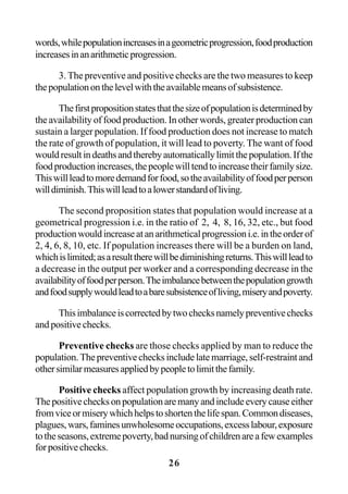 26
words,whilepopulationincreasesinageometricprogression,foodproduction
increasesinanarithmeticprogression.
3. The preventive and positive checks are the two measures to keep
thepopulationonthelevelwiththeavailablemeansofsubsistence.
Thefirstpropositionstatesthatthesizeofpopulationisdeterminedby
the availability of food production. In other words, greater production can
sustain a larger population. If food production does not increase to match
the rate of growth of population, it will lead to poverty. The want of food
wouldresultindeathsandtherebyautomaticallylimitthepopulation.Ifthe
foodproductionincreases,thepeoplewilltendtoincreasetheirfamilysize.
Thiswillleadtomoredemandforfood,sotheavailabilityoffoodperperson
willdiminish.Thiswillleadtoalowerstandardofliving.
The second proposition states that population would increase at a
geometrical progression i.e. in the ratio of 2, 4, 8, 16, 32, etc., but food
productionwouldincreaseatanarithmeticalprogressioni.e.intheorderof
2, 4, 6, 8, 10, etc. If population increases there will be a burden on land,
whichislimited;asaresulttherewillbediminishingreturns.Thiswillleadto
a decrease in the output per worker and a corresponding decrease in the
availabilityoffoodperperson.Theimbalancebetweenthepopulationgrowth
andfoodsupplywouldleadtoabaresubsistenceofliving,miseryandpoverty.
Thisimbalanceiscorrectedbytwochecksnamelypreventivechecks
and positive checks.
Preventive checks are those checks applied by man to reduce the
population. The preventive checks include late marriage, self-restraint and
othersimilarmeasuresappliedbypeopletolimitthefamily.
Positive checks affect population growth by increasing death rate.
Thepositivechecksonpopulationaremanyandincludeeverycauseeither
fromviceormiserywhichhelpstoshortenthelifespan.Commondiseases,
plagues,wars,faminesunwholesomeoccupations,excesslabour,exposure
totheseasons,extremepoverty,badnursingofchildrenareafewexamples
forpositivechecks.
 